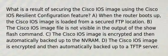 What is a result of securing the Cisco IOS image using the Cisco IOS Resilient Configuration feature? A) When the router boots up, the Cisco IOS image is loaded from a secured FTP location. B) The Cisco IOS image file is not visible in the output of the show flash command. C) The Cisco IOS image is encrypted and then automatically backed up to the NVRAM. D) The Cisco IOS image is encrypted and then automatically backed up to a TFTP server.