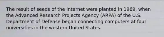 The result of seeds of the Internet were planted in 1969, when the Advanced Research Projects Agency (ARPA) of the U.S. Department of Defense began connecting computers at four universities in the western United States.