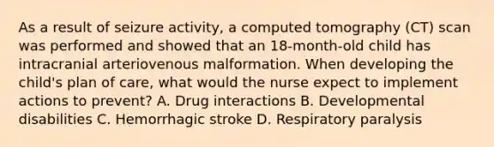 As a result of seizure activity, a computed tomography (CT) scan was performed and showed that an 18-month-old child has intracranial arteriovenous malformation. When developing the child's plan of care, what would the nurse expect to implement actions to prevent? A. Drug interactions B. Developmental disabilities C. Hemorrhagic stroke D. Respiratory paralysis