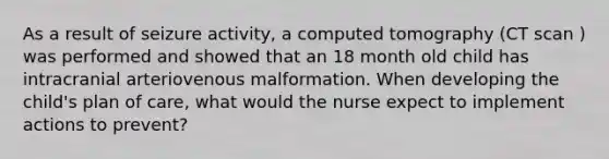 As a result of seizure activity, a computed tomography (CT scan ) was performed and showed that an 18 month old child has intracranial arteriovenous malformation. When developing the child's plan of care, what would the nurse expect to implement actions to prevent?