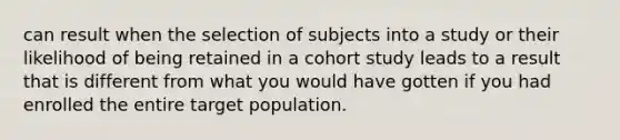 can result when the selection of subjects into a study or their likelihood of being retained in a cohort study leads to a result that is different from what you would have gotten if you had enrolled the entire target population.