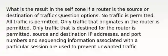 What is the result in the self zone if a router is the source or destination of traffic? Question options: No traffic is permitted. All traffic is permitted. Only traffic that originates in the router is permitted. Only traffic that is destined for the router is permitted. source and destination IP addresses, and port numbers and sequencing information associated with a particular session are used to prevent unwanted traffic