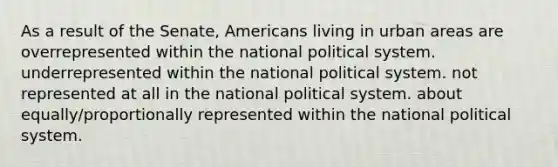 As a result of the Senate, Americans living in urban areas are overrepresented within the national political system. underrepresented within the national political system. not represented at all in the national political system. about equally/proportionally represented within the national political system.