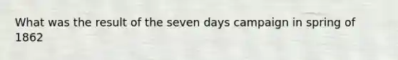 What was the result of the seven days campaign in spring of 1862