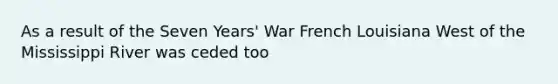 As a result of the Seven Years' War French Louisiana West of the Mississippi River was ceded too