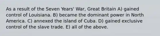 As a result of the Seven Years' War, Great Britain A) gained control of Louisiana. B) became the dominant power in North America. C) annexed the island of Cuba. D) gained exclusive control of the slave trade. E) all of the above.