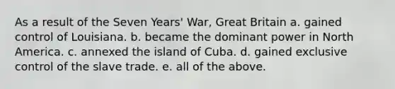 As a result of the Seven Years' War, Great Britain a. gained control of Louisiana. b. became the dominant power in North America. c. annexed the island of Cuba. d. gained exclusive control of the slave trade. e. all of the above.