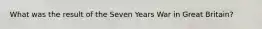 What was the result of the Seven Years War in Great Britain?