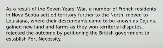 As a result of the Seven Years' War, a number of French residents in Nova Scotia settled territory further to the North. moved to Louisiana, where their descendants came to be known as Cajuns. gained new land and farms as they won territorial disputes. rejected the outcome by petitioning the British government to establish Fort Necessity.