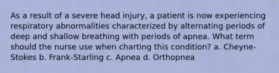 As a result of a severe head injury, a patient is now experiencing respiratory abnormalities characterized by alternating periods of deep and shallow breathing with periods of apnea. What term should the nurse use when charting this condition? a. Cheyne-Stokes b. Frank-Starling c. Apnea d. Orthopnea