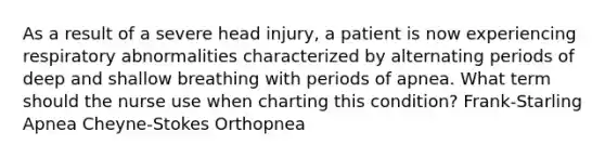 As a result of a severe head injury, a patient is now experiencing respiratory abnormalities characterized by alternating periods of deep and shallow breathing with periods of apnea. What term should the nurse use when charting this condition? Frank-Starling Apnea Cheyne-Stokes Orthopnea