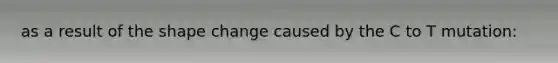 as a result of the shape change caused by the C to T mutation: