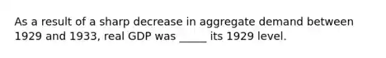 As a result of a sharp decrease in aggregate demand between 1929 and 1933, real GDP was _____ its 1929 level.