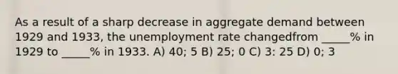 As a result of a sharp decrease in aggregate demand between 1929 and 1933, the unemployment rate changedfrom _____% in 1929 to _____% in 1933. A) 40; 5 B) 25; 0 C) 3: 25 D) 0; 3