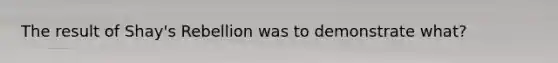 The result of Shay's Rebellion was to demonstrate what?