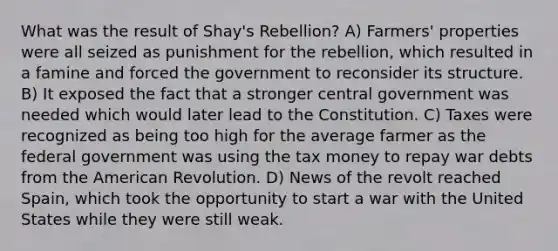 What was the result of Shay's Rebellion? A) Farmers' properties were all seized as punishment for the rebellion, which resulted in a famine and forced the government to reconsider its structure. B) It exposed the fact that a stronger central government was needed which would later lead to the Constitution. C) Taxes were recognized as being too high for the average farmer as the federal government was using the tax money to repay war debts from the American Revolution. D) News of the revolt reached Spain, which took the opportunity to start a war with the United States while they were still weak.