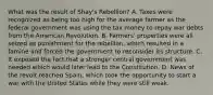 What was the result of Shay's Rebellion? A. Taxes were recognized as being too high for the average farmer as the federal government was using the tax money to repay war debts from the American Revolution. B. Farmers' properties were all seized as punishment for the rebellion, which resulted in a famine and forced the government to reconsider its structure. C. It exposed the fact that a stronger central government was needed which would later lead to the Constitution. D. News of the revolt reached Spain, which took the opportunity to start a war with the United States while they were still weak.