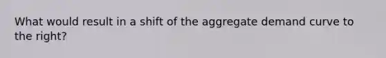 What would result in a shift of the aggregate demand curve to the right?