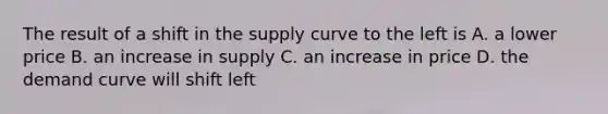 The result of a shift in the supply curve to the left is A. a lower price B. an increase in supply C. an increase in price D. the demand curve will shift left