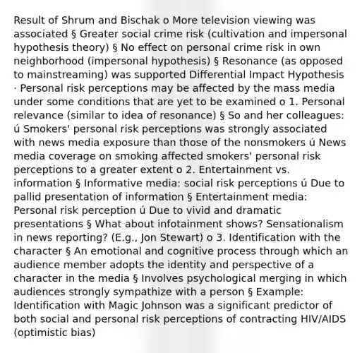 Result of Shrum and Bischak o More television viewing was associated § Greater social crime risk (cultivation and impersonal hypothesis theory) § No effect on personal crime risk in own neighborhood (impersonal hypothesis) § Resonance (as opposed to mainstreaming) was supported Differential Impact Hypothesis · Personal risk perceptions may be affected by the mass media under some conditions that are yet to be examined o 1. Personal relevance (similar to idea of resonance) § So and her colleagues: ú Smokers' personal risk perceptions was strongly associated with news media exposure than those of the nonsmokers ú News media coverage on smoking affected smokers' personal risk perceptions to a greater extent o 2. Entertainment vs. information § Informative media: social risk perceptions ú Due to pallid presentation of information § Entertainment media: Personal risk perception ú Due to vivid and dramatic presentations § What about infotainment shows? Sensationalism in news reporting? (E.g., Jon Stewart) o 3. Identification with the character § An emotional and cognitive process through which an audience member adopts the identity and perspective of a character in the media § Involves psychological merging in which audiences strongly sympathize with a person § Example: Identification with Magic Johnson was a significant predictor of both social and personal risk perceptions of contracting HIV/AIDS (optimistic bias)