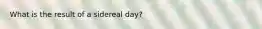 What is the result of a sidereal day?