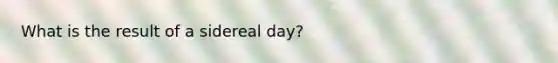 What is the result of a sidereal day?