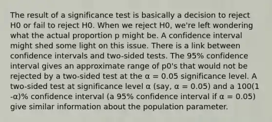 The result of a significance test is basically a decision to reject H0 or fail to reject H0. When we reject H0, we're left wondering what the actual proportion p might be. A confidence interval might shed some light on this issue. There is a link between confidence intervals and two-sided tests. The 95% confidence interval gives an approximate range of p0's that would not be rejected by a two-sided test at the α = 0.05 significance level. A two-sided test at significance level α (say, α = 0.05) and a 100(1 -α)% confidence interval (a 95% confidence interval if α = 0.05) give similar information about the population parameter.