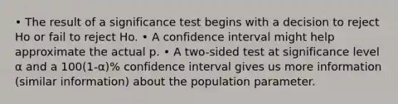 • The result of a significance test begins with a decision to reject Ho or fail to reject Ho. • A confidence interval might help approximate the actual p. • A two-sided test at significance level α and a 100(1-α)% confidence interval gives us more information (similar information) about the population parameter.