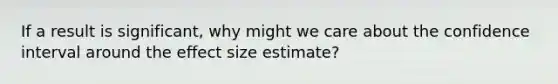 If a result is significant, why might we care about the confidence interval around the effect size estimate?