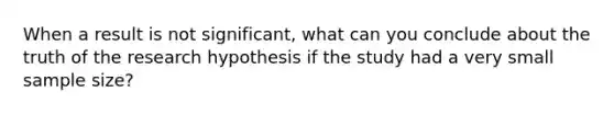 When a result is not significant, what can you conclude about the truth of the research hypothesis if the study had a very small sample size?