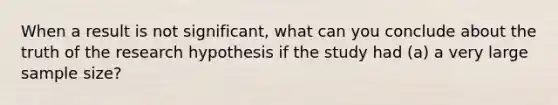 When a result is not significant, what can you conclude about the truth of the research hypothesis if the study had (a) a very large sample size?