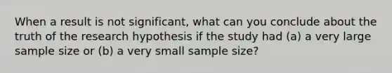 When a result is not significant, what can you conclude about the truth of the research hypothesis if the study had (a) a very large sample size or (b) a very small sample size?