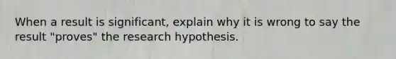 When a result is​ significant, explain why it is wrong to say the result​ "proves" the research hypothesis.