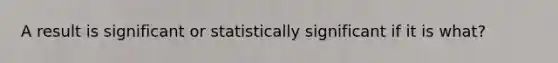 A result is significant or statistically significant if it is what?