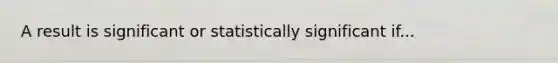 A result is significant or statistically significant if...