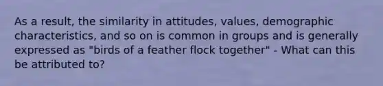 As a result, the similarity in attitudes, values, demographic characteristics, and so on is common in groups and is generally expressed as "birds of a feather flock together" - What can this be attributed to?