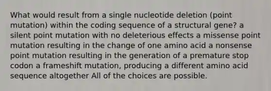 What would result from a single nucleotide deletion (point mutation) within the coding sequence of a structural gene? a silent point mutation with no deleterious effects a missense point mutation resulting in the change of one amino acid a nonsense point mutation resulting in the generation of a premature stop codon a frameshift mutation, producing a different amino acid sequence altogether All of the choices are possible.