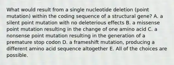 What would result from a single nucleotide deletion (point mutation) within the coding sequence of a structural gene? A. a silent point mutation with no deleterious effects B. a missense point mutation resulting in the change of one amino acid C. a nonsense point mutation resulting in the generation of a premature stop codon D. a frameshift mutation, producing a different amino acid sequence altogether E. All of the choices are possible.