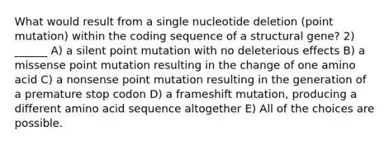 What would result from a single nucleotide deletion (point mutation) within the coding sequence of a structural gene? 2) ______ A) a silent point mutation with no deleterious effects B) a missense point mutation resulting in the change of one amino acid C) a nonsense point mutation resulting in the generation of a premature stop codon D) a frameshift mutation, producing a different amino acid sequence altogether E) All of the choices are possible.