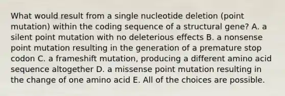 What would result from a single nucleotide deletion (point mutation) within the coding sequence of a structural gene? A. a silent point mutation with no deleterious effects B. a nonsense point mutation resulting in the generation of a premature stop codon C. a frameshift mutation, producing a different amino acid sequence altogether D. a missense point mutation resulting in the change of one amino acid E. All of the choices are possible.