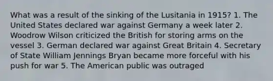 What was a result of the sinking of the Lusitania in 1915? 1. The United States declared war against Germany a week later 2. Woodrow Wilson criticized the British for storing arms on the vessel 3. German declared war against Great Britain 4. Secretary of State William Jennings Bryan became more forceful with his push for war 5. The American public was outraged