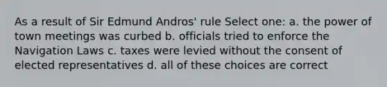 As a result of Sir Edmund Andros' rule Select one: a. the power of town meetings was curbed b. officials tried to enforce the Navigation Laws c. taxes were levied without the consent of elected representatives d. all of these choices are correct