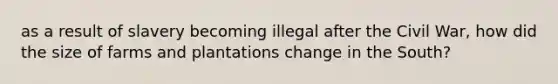 as a result of slavery becoming illegal after the Civil War, how did the size of farms and plantations change in the South?