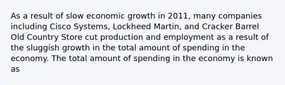 As a result of slow economic growth in 2011, many companies including Cisco Systems, Lockheed Martin, and Cracker Barrel Old Country Store cut production and employment as a result of the sluggish growth in the total amount of spending in the economy. The total amount of spending in the economy is known as