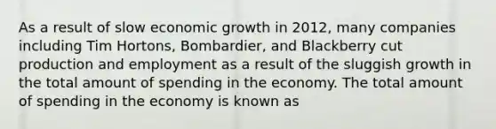 As a result of slow economic growth in 2012, many companies including Tim Hortons, Bombardier, and Blackberry cut production and employment as a result of the sluggish growth in the total amount of spending in the economy. The total amount of spending in the economy is known as