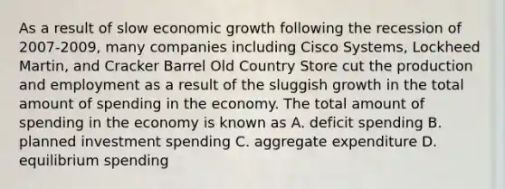 As a result of slow economic growth following the recession of 2007-2009, many companies including Cisco Systems, Lockheed Martin, and Cracker Barrel Old Country Store cut the production and employment as a result of the sluggish growth in the total amount of spending in the economy. The total amount of spending in the economy is known as A. deficit spending B. planned investment spending C. aggregate expenditure D. equilibrium spending