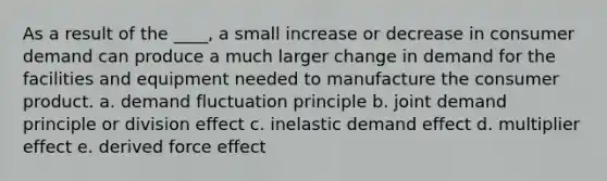 As a result of the ____, a small increase or decrease in consumer demand can produce a much larger change in demand for the facilities and equipment needed to manufacture the consumer product. a. demand fluctuation principle b. joint demand principle or division effect c. inelastic demand effect d. multiplier effect e. derived force effect