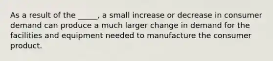 As a result of the _____, a small increase or decrease in consumer demand can produce a much larger change in demand for the facilities and equipment needed to manufacture the consumer product.