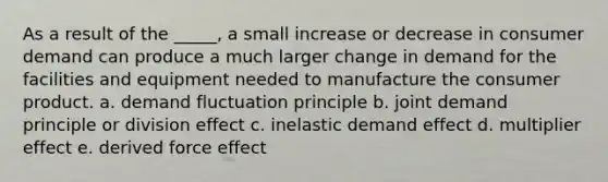 As a result of the _____, a small increase or decrease in consumer demand can produce a much larger change in demand for the facilities and equipment needed to manufacture the consumer product. a. demand fluctuation principle b. joint demand principle or division effect c. inelastic demand effect d. multiplier effect e. derived force effect