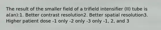 The result of the smaller field of a trifield intensifier (II) tube is a(an):1. Better contrast resolution2. Better spatial resolution3. Higher patient dose -1 only -2 only -3 only -1, 2, and 3